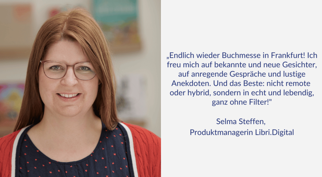 "Endlich wieder Buchmesse in Frankfurt! Ich freu mich auf bekannte und neue Gesichter, auf anregende Gespräche und lustige Anekdoten. Und das Beste: nicht remote oder hybrid, sondern in echt und lebendig, ganz ohne Filter!" Ein Zitat von Selma Steffen, Produktmanagerin bei Libri.Digital